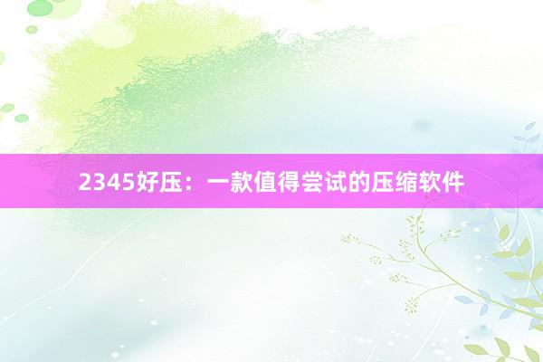 2345好压：一款值得尝试的压缩软件